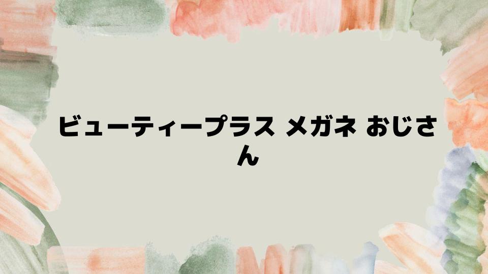 ビューティープラスメガネおじさんを活用するポイント